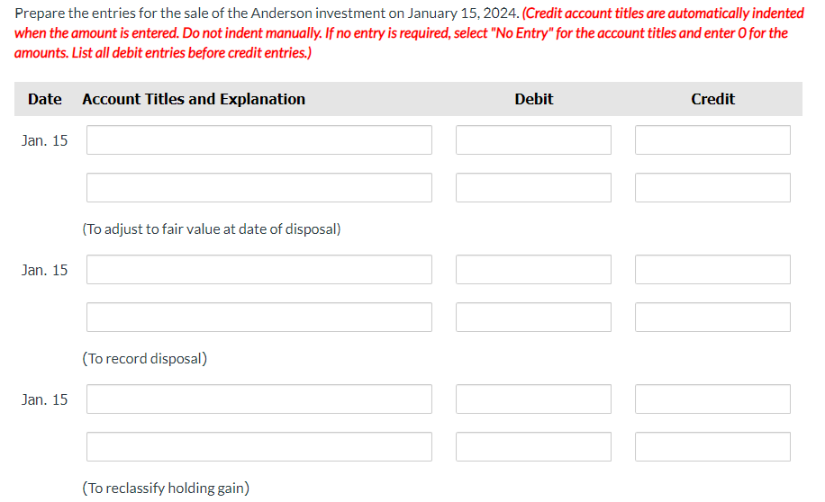 Prepare the entries for the sale of the Anderson investment on January 15, 2024. (Credit account titles are automatically indented
when the amount is entered. Do not indent manually. If no entry is required, select "No Entry" for the account titles and enter O for the
amounts. List all debit entries before credit entries.)
Date Account Titles and Explanation
Jan. 15
Jan. 15
Jan. 15
(To adjust to fair value at date of disposal)
(To record disposal)
(To reclassify holding gain)
Debit
Credit