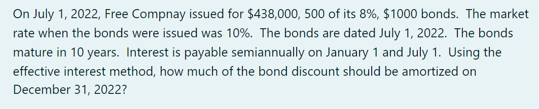 On July 1, 2022, Free Compnay issued for $438,000, 500 of its 8%, $1000 bonds. The market
rate when the bonds were issued was 10%. The bonds are dated July 1, 2022. The bonds
mature in 10 years. Interest is payable semiannually on January 1 and July 1. Using the
effective interest method, how much of the bond discount should be amortized on
December 31, 2022?