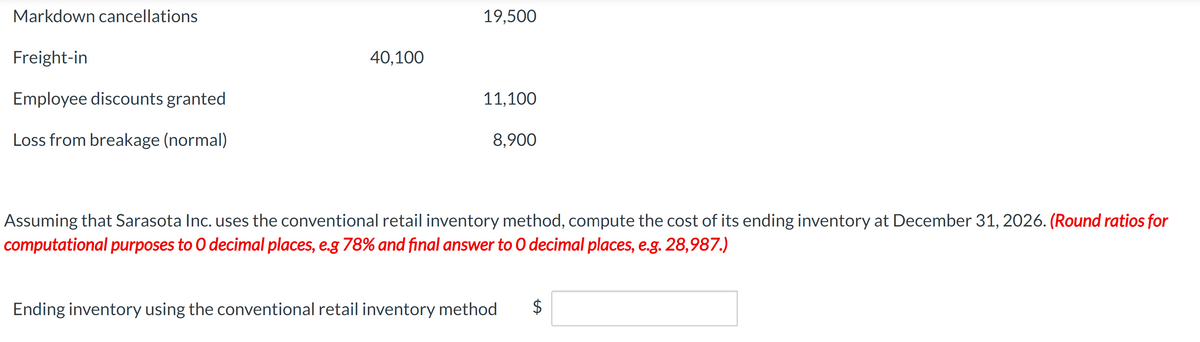 Markdown cancellations
Freight-in
Employee discounts granted
Loss from breakage (normal)
40,100
19,500
11,100
8,900
Assuming that Sarasota Inc. uses the conventional retail inventory method, compute the cost of its ending inventory at December 31, 2026. (Round ratios for
computational purposes to O decimal places, e.g 78% and final answer to O decimal places, e.g. 28,987.)
Ending inventory using the conventional retail inventory method
$
LA