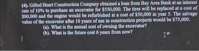 (4). Gifted Heart Construction Company obtained a loan from Bay Area Bank at an interest
rate of 10% to purchase an excavator for $550,000. The tires will be replaced at a cost of
$80,000 and the engine would be refurbished at a cost of $50,000 in year 5. The salvage
value of the excavator after 10 years of use in construction projects would be $75,000.
(a). What is the annual cost of owning the excavator?
(b). What is the future cost 6 years from now?
IF