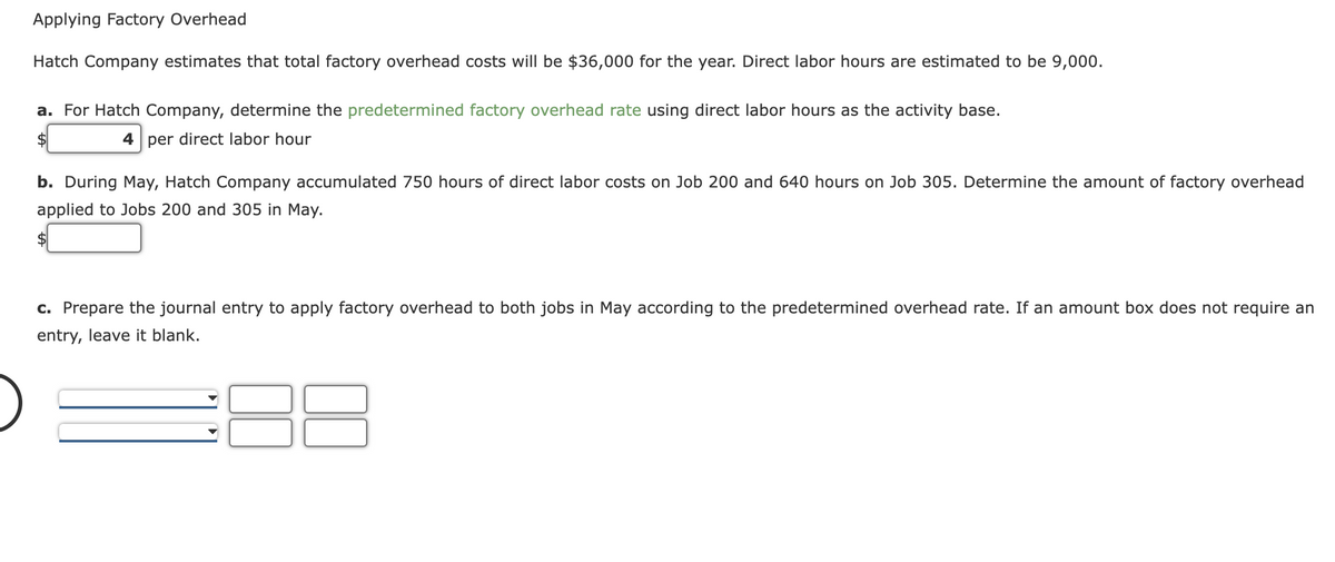 Applying Factory Overhead
Hatch Company estimates that total factory overhead costs will be $36,000 for the year. Direct labor hours are estimated to be 9,000.
a. For Hatch Company, determine the predetermined factory overhead rate using direct labor hours as the activity base.
$
4 per direct labor hour
b. During May, Hatch Company accumulated 750 hours of direct labor costs on Job 200 and 640 hours on Job 305. Determine the amount of factory overhead
applied to Jobs 200 and 305 in May.
c. Prepare the journal entry to apply factory overhead to both jobs in May according to the predetermined overhead rate. If an amount box does not require an
entry, leave it blank.
8