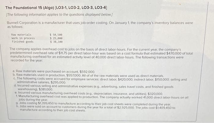 The Foundational 15 (Algo) [LO3-1, LO3-2, LO3-3, LO3-4]
[The following information applies to the questions displayed below.]
Bunnell Corporation is a manufacturer that uses job-order costing. On January 1, the company's inventory balances were
as follows:
Raw materials
Work in process
Finished goods
$ 50,500
$ 25,000
$ 38,100
The company applies overhead cost to jobs on the basis of direct labor-hours. For the current year, the company's
predetermined overhead rate of $11.75 per direct labor-hour was based on a cost formula that estimated $470,000 of total
manufacturing overhead for an estimated activity level of 40,000 direct labor-hours. The following transactions were
recorded for the year.
a. Raw materials were purchased on account, $592,000.
b. Raw materials used in production, $557,000. All of of the raw materials were used as direct materials.
c. The following costs were accrued for employee services: direct labor, $420,000, indirect labor, $150,000, selling and
administrative salaries, $295.000.
d. Incurred various selling and administrative expenses (e.g., advertising, sales travel costs, and finished goods
warehousing). $381,000.
e. Incurred various manufacturing overhead costs (e.g., depreciation, insurance, and utilities), $320,000.
1. Manufacturing overhead cost was applied to production. The company actually worked 41,000 direct labor-hours on all
jobs during the year.
g. Jobs costing $1,399.450 to manufacture according to their job cost sheets were completed during the year.
h. Jobs were sold on account to customers during the year for a total of $2,925,000. The jobs cost $1,409,450 to
manufacture according to their job cost sheets.