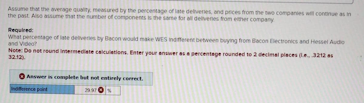 Assume that the average quality, measured by the percentage of late deliveries, and prices from the two companies will continue as In
the past. Also assume that the number of components is the same for all deliverles from either company.
Required:
What percentage of late deliverles by Bacon would make WES Indifferent between buying from Bacon Electronics and Hessel Audio
and Video?
Note: Do not round Intermediate calculations. Enter your answer as a percentage rounded to 2 decimal places (l.e., .3212 as
32.12).
Answer is complete but not entirely correct.
Indifference point
29.97
%