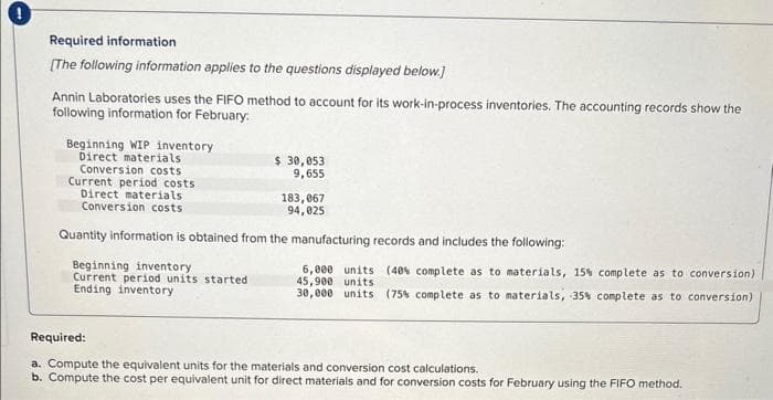 Required information
[The following information applies to the questions displayed below.]
Annin Laboratories uses the FIFO method to account for its work-in-process inventories. The accounting records show the
following information for February:
Beginning WIP inventory
Direct materials
Conversion costs
Current period costs
Direct materials.
Conversion costs
$ 30,053
9,655
Beginning inventory
Current period units started
Ending inventory
183,067
94,025
Quantity information is obtained from the manufacturing records and includes the following:
6,000 units (40% complete as to materials, 15% complete as to conversion)
45,900 units
30,000 units (75% complete as to materials, 35% complete as to conversion)
Required:
a. Compute the equivalent units for the materials and conversion cost calculations.
b. Compute the cost per equivalent unit for direct materials and for conversion costs for February using the FIFO method.