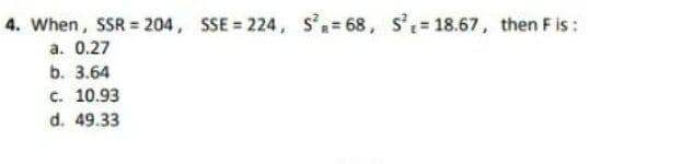 4. When, SSR = 204, SSE = 224, s'= 68, s'= 18.67, then F is:
a. 0.27
b. 3.64
c. 10.93
d. 49.33
