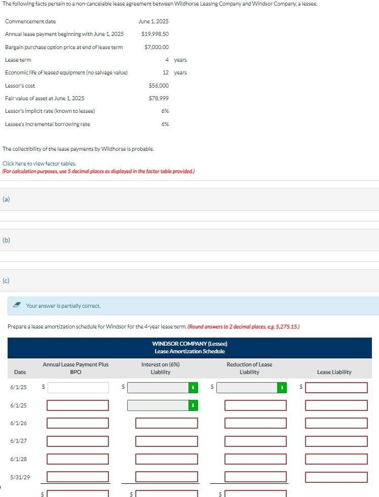 The following facts pertain to a non-cancelable lease agreement between Wildhorse Leasing Company and Windsor Company, a lessee.
Commencement date
June 1, 2025
Annual lease payment beginning with June 1, 2025
$19,998.50
Bargain purchase option price at end of lease term
$7,000.00
Lease term
Economic life of leased equipment (no salvage value)
Lessor's cost
Fair value of asset at June 1, 2025
4 years
12 years
$56,000
$78,999
Lessor's implicit rate (known to lessee)
6%
Lessee's incremental borrowing rate
6%
The collectibility of the lease payments by Wildhorse is probable.
Click here to view factor tables.
(For calculation purposes, use 5 decimal places as displayed in the factor table provided.)
(a)
(b)
(c)
Your answer is partially correct.
Prepare a lease amortization schedule for Windsor for the 4-year lease term. (Round answers to 2 decimal places, e.g. 5,275.15.)
Date
Annual Lease Payment Plus
BPO
WINDSOR COMPANY (Lessee)
Lease Amortization Schedule
Interest on (6%)
Liability
Reduction of Lease
Liability
Lease Liability
6/1/25
$
6/1/25
6/1/26
6/1/27
6/1/28
5/31/29