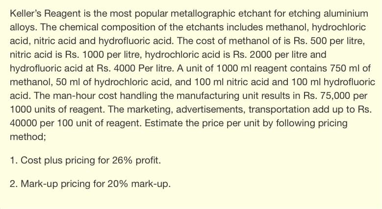 Keller's Reagent is the most popular metallographic etchant for etching aluminium
alloys. The chemical composition of the etchants includes methanol, hydrochloric
acid, nitric acid and hydrofluoric acid. The cost of methanol of is Rs. 500 per litre,
nitric acid is Rs. 1000 per litre, hydrochloric acid is Rs. 2000 per litre and
hydrofluoric acid at Rs. 4000 Per litre. A unit of 1000 ml reagent contains 750 ml of
methanol, 50 ml of hydrochloric acid, and 100 ml nitric acid and 100 ml hydrofluoric
acid. The man-hour cost handling the manufacturing unit results in Rs. 75,000 per
1000 units of reagent. The marketing, advertisements, transportation add up to Rs.
40000 per 100 unit of reagent. Estimate the price per unit by following pricing
method;
1. Cost plus pricing for 26% profit.
2. Mark-up pricing for 20% mark-up.
