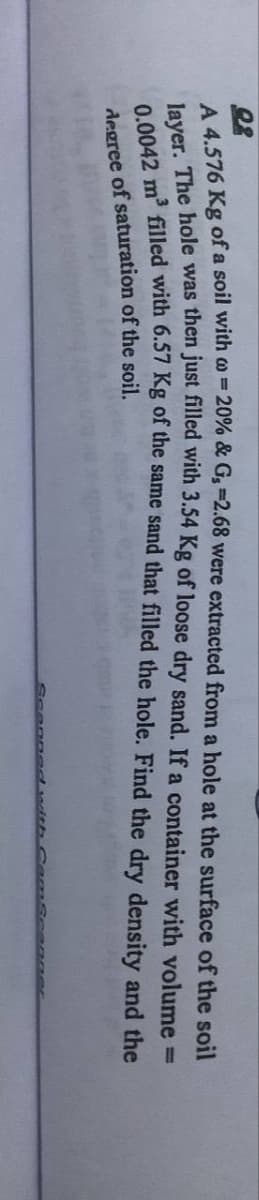 02
A 4.576 Kg of a soil with = 20% & G, -2.68 were extracted from a hole at the surface of the soil
layer. The hole was then just filled with 3.54 Kg of loose dry sand. If a container with volume =
0.0042 m³ filled with 6.57 Kg of the same sand that filled the hole. Find the dry density and the
degree of saturation of the soil.
Scanned with CamScanner