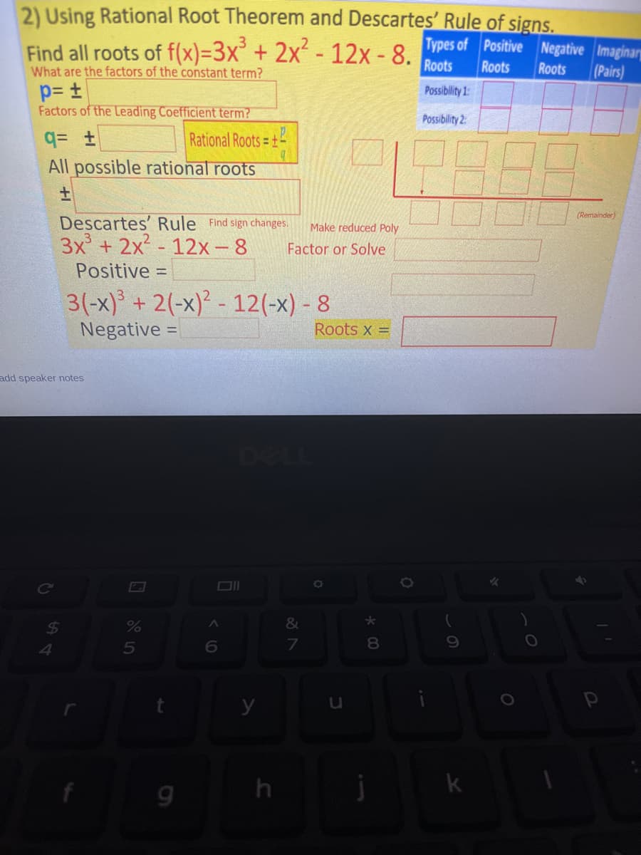 2) Using Rational Root Theorem and Descartes' Rule of signs.
Find all roots of f(x)=3x° + 2x² - 12x - 8. ypes of Positive Negative Imaginary
(Pairs)
What are the factors of the constant term?
Roots
Roots
Roots
Possibility 1
Factors of the Leading Coefficient term?
Possibility 2:
Rational Roots = +
All possible rational roots
(Remainder)
Descartes' Rule Find sign changes.
3x + 2x - 12x-8
Make reduced Poly
Factor or Solve
Positive =
3(-x) + 2(-x)² - 12(-x) - 8
Negative =
Roots x =
add speaker notes
DELL
Ce
8.
y
u
k
