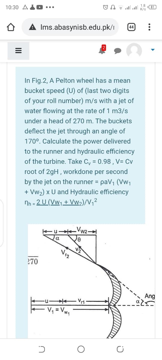 10:30 A
llו. !ו O A
1.8
I81)
K/s
Ims.abasynisb.edu.pk/ı
44
In Fig.2, A Pelton wheel has a mean
bucket speed (U) of (last two digits
of your roll number) m/s with a jet of
water flowing at the rate of 1 m3/s
under a head of 270 m. The buckets
deflect the jet through an angle of
170°. Calculate the power delivered
to the runner and hydraulic efficiency
of the turbine. Take Cy = 0.98 , V= Cv
root of 2gH , workdone per second
by the jet on the runner = paV1 (Vw1
+ Vw2) x U and Hydraulic efficiency
Nh = 2 U (Vw1+Vw2)/V,²
EuK W2
a
270
Ang
u-
Vr1
= Vwq
II
