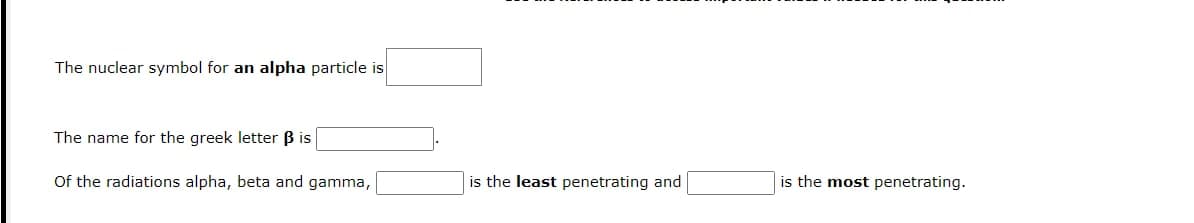 The nuclear symbol for an alpha particle is
The name for the greek letter B is
Of the radiations alpha, beta and gamma,
is the least penetrating and
is the most penetrating.
