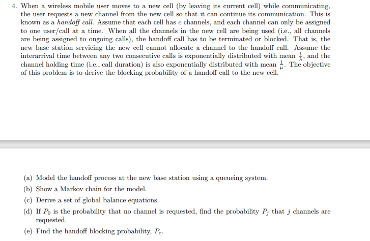 4. When a wireless mobile user moves to a new cell (by leaving its current cell) while communicating,
the user requests a new channel from the new cell so that it can continue its communication. This is
known as a handoff call. Assume that each cell has c channels, and each channel can only be assigned
to one user/call at a time. When all the channels in the new cell are being used (i.e., all channels
are being assigned to ongoing calls), the handoff call has to be terminated or blocked. That is, the
new base station servicing the new cell cannot allocate a channel to the handoff call. Assume the
interarrival time between any two consecutive calls is exponentially distributed with mean t, and the
channel holding time (i.e., call duration) is also exponentially distributed with mean . The objective
of this problem is to derive the blocking probability of a handoff call to the new cell.
(a) Model the handoff process at the new base station using a queueing system.
(b) Show a Markov chain for the model.
(c) Derive a set of global balance equations.
(d) If Po is the probability that no channel is requested, find the probability P; that j channels are
requested.
(e) Find the handoff blocking probability, Pe.
