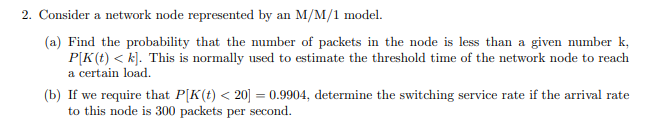 2. Consider a network node represented by an M/M/1 model.
(a) Find the probability that the mumber of packets in the node is less than a given number k,
P[K(t) < k]. This is normally used to estimate the threshold time of the network node to reach
a certain load.
(b) If we require that P[K(t) < 20] = 0.9904, determine the switching service rate if the arrival rate
to this node is 300 packets per second.
