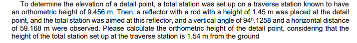 To determine the elevation of a detail point, a total station was set up on a traverse station known to have
an orthometric height of 9.456 m. Then, a reflector with a rod with a height of 1.45 m was placed at the detail
point, and the total station was aimed at this reflector, and a vertical angle of 949. 1258 and a horizontal distance
of 59.168 m were observed. Please calculate the orthometric height of the detail point, considering that the
height of the total station set up at the traverse station is 1.54 m from the ground