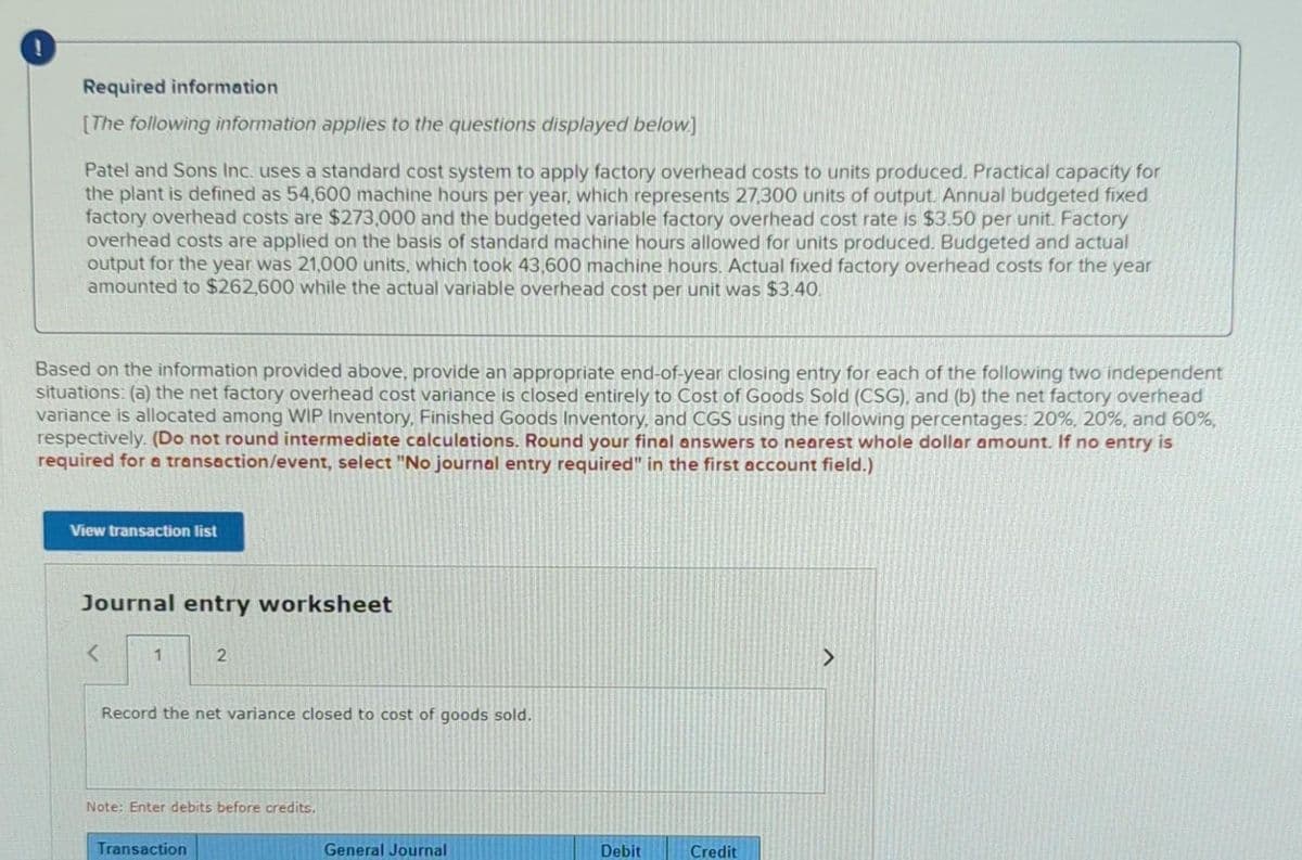 Required information
[The following information applies to the questions displayed below.]
Patel and Sons Inc. uses a standard cost system to apply factory overhead costs to units produced. Practical capacity for
the plant is defined as 54,600 machine hours per year, which represents 27,300 units of output. Annual budgeted fixed
factory overhead costs are $273,000 and the budgeted variable factory overhead cost rate is $3.50 per unit. Factory
overhead costs are applied on the basis of standard machine hours allowed for units produced. Budgeted and actual
output for the year was 21,000 units, which took 43,600 machine hours. Actual fixed factory overhead costs for the year
amounted to $262,600 while the actual variable overhead cost per unit was $3.40.
Based on the information provided above, provide an appropriate end-of-year closing entry for each of the following two independent
situations: (a) the net factory overhead cost variance is closed entirely to Cost of Goods Sold (CSG), and (b) the net factory overhead
variance is allocated among WIP Inventory, Finished Goods Inventory, and CGS using the following percentages: 20%, 20%, and 60%,
respectively. (Do not round intermediate calculations. Round your final answers to nearest whole dollar amount. If no entry is
required for a transaction/event, select "No journal entry required" in the first account field.)
View transaction list
Journal entry worksheet
<
1
2
Record the net variance closed to cost of goods sold.
Note: Enter debits before credits.
Transaction
General Journal
Debit
Credit