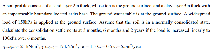 A soil profile consists of a sand layer 2m thick, whose top is the ground surface, and a clay layer 3m thick with
an impermeable boundary located at its base. The ground water table is at the ground surface. A widespread
load of 150kPa is applied at the ground surface. Assume that the soil is in a normally consolidated state.
Calculate the consolidation settlements at 3 months, 6 months and 2 years if the load is increased linearly to
100kPa over 6 months.
Ysand(sat)= 21 kN/m³, Yclay(sat) = 17 kN/m³, eo=1.5 C₂=0.5 c=5.5m²/year