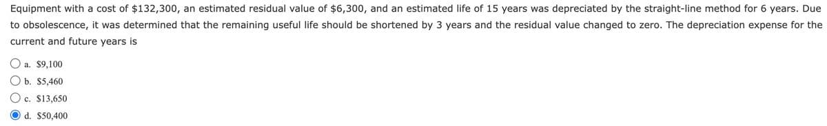 Equipment with a cost of $132,300, an estimated residual value of $6,300, and an estimated life of 15 years was depreciated by the straight-line method for 6 years. Due
to obsolescence, it was determined that the remaining useful life should be shortened by 3 years and the residual value changed to zero. The depreciation expense for the
current and future years is
a. $9,100
b. $5,460
c. $13,650
d. $50,400