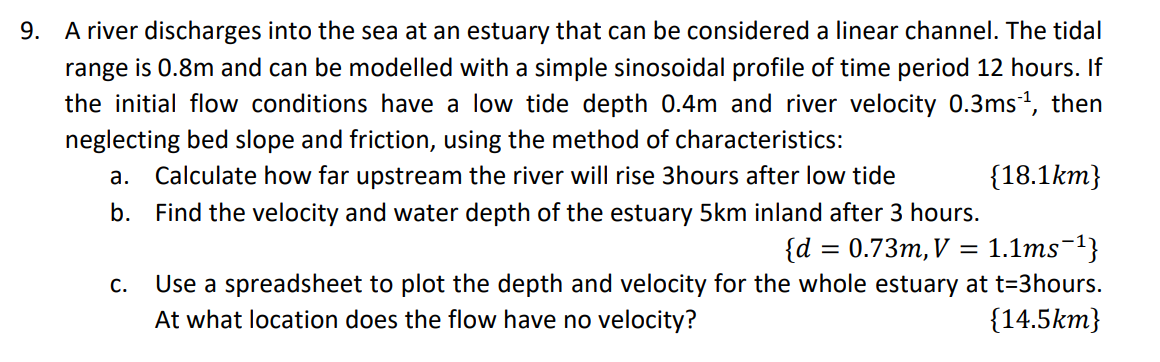 9. A river discharges into the sea at an estuary that can be considered a linear channel. The tidal
range is 0.8m and can be modelled with a simple sinosoidal profile of time period 12 hours. If
the initial flow conditions have a low tide depth 0.4m and river velocity 0.3ms ¹, then
neglecting bed slope and friction, using the method of characteristics:
a. Calculate how far upstream the river will rise 3hours after low tide
{18.1km}
b.
{d = 0.73m, V = 1.1ms¯¹}
C.
Find the velocity and water depth of the estuary 5km inland after 3 hours.
Use a spreadsheet to plot the depth and velocity for the whole estuary at t-3hours.
At what location does the flow have no velocity?
{14.5km}