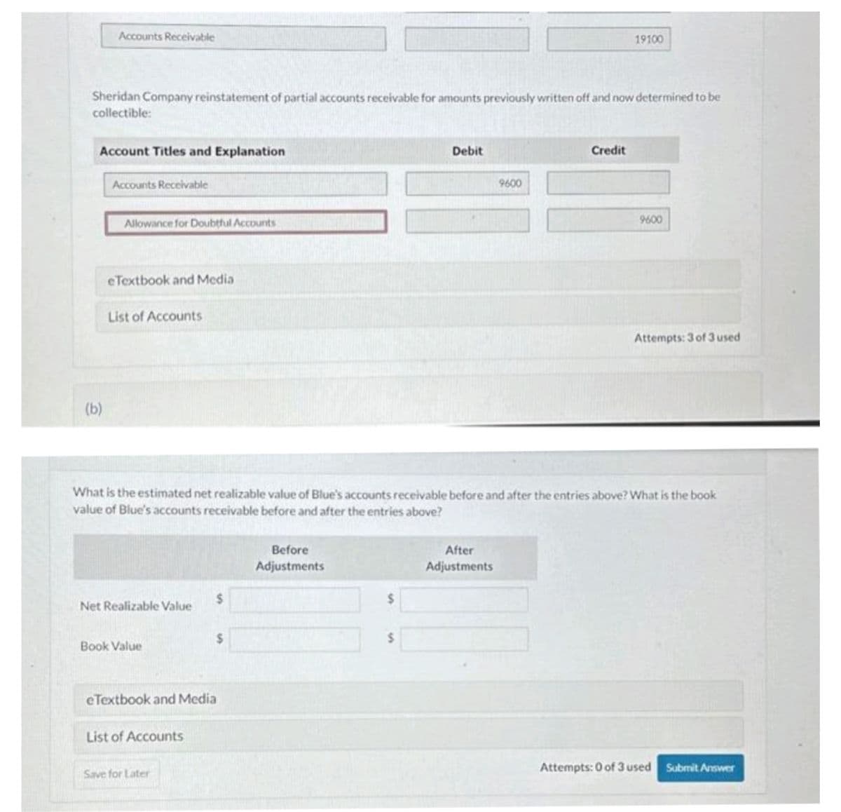 Accounts Receivable
Sheridan Company reinstatement of partial accounts receivable for amounts previously written off and now determined to be
collectible:
Account Titles and Explanation
(b)
Accounts Receivable
Allowance for Doubtful Accounts
eTextbook and Media
List of Accounts
Net Realizable Value
Book Value
eTextbook and Media
List of Accounts
Save for Later
What is the estimated net realizable value of Blue's accounts receivable before and after the entries above? What is the book
value of Blue's accounts receivable before and after the entries above?
$
$
Before
Adjustments
$
Debit
$
9600
After
Adjustments
19100
Credit
9600
Attempts: 3 of 3 used
Attempts: 0 of 3 used Submit Answer