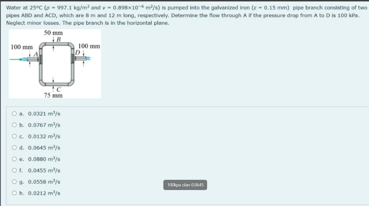 Water at 25°C (p = 997.1 kg/m³ and v=0.898x10-6 m²/s) is pumped into the galvanized iron (ε = 0.15 mm) pipe branch consisting of two
pipes ABD and ACD, which are 8 m and 12 m long, respectively. Determine the flow through A if the pressure drop from A to D is 100 kPa.
Neglect minor losses. The pipe branch is in the horizontal plane.
100 mm
50 mm
B
75 mm
O a. 0.0321 m³/s
O b. 0.0767 m³/s
O c. 0.0132 m³/s
O d. 0.0645 m³/s
O e. 0.0880 m³/s
O f. 0.0455 m³/s
g. 0.0558 m³/s
Oh. 0.0212 m³/s
100 mm
DI
100kpa olan 0.0645