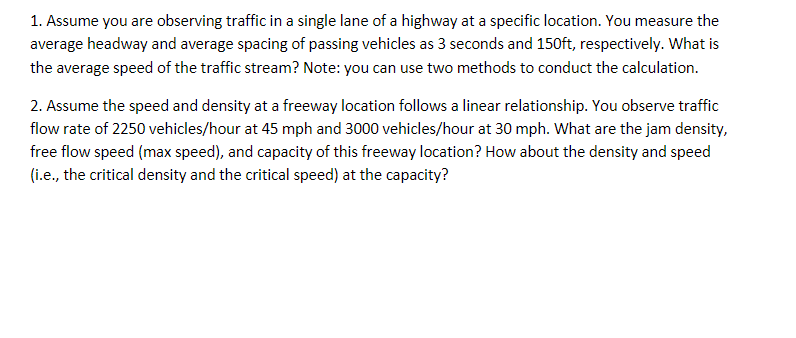 1. Assume you are observing traffic in a single lane of a highway at a specific location. You measure the
average headway and average spacing of passing vehicles as 3 seconds and 150ft, respectively. What is
the average speed of the traffic stream? Note: you can use two methods to conduct the calculation.
2. Assume the speed and density at a freeway location follows a linear relationship. You observe traffic
flow rate of 2250 vehicles/hour at 45 mph and 3000 vehicles/hour at 30 mph. What are the jam density,
free flow speed (max speed), and capacity of this freeway location? How about the density and speed
(i.e., the critical density and the critical speed) at the capacity?