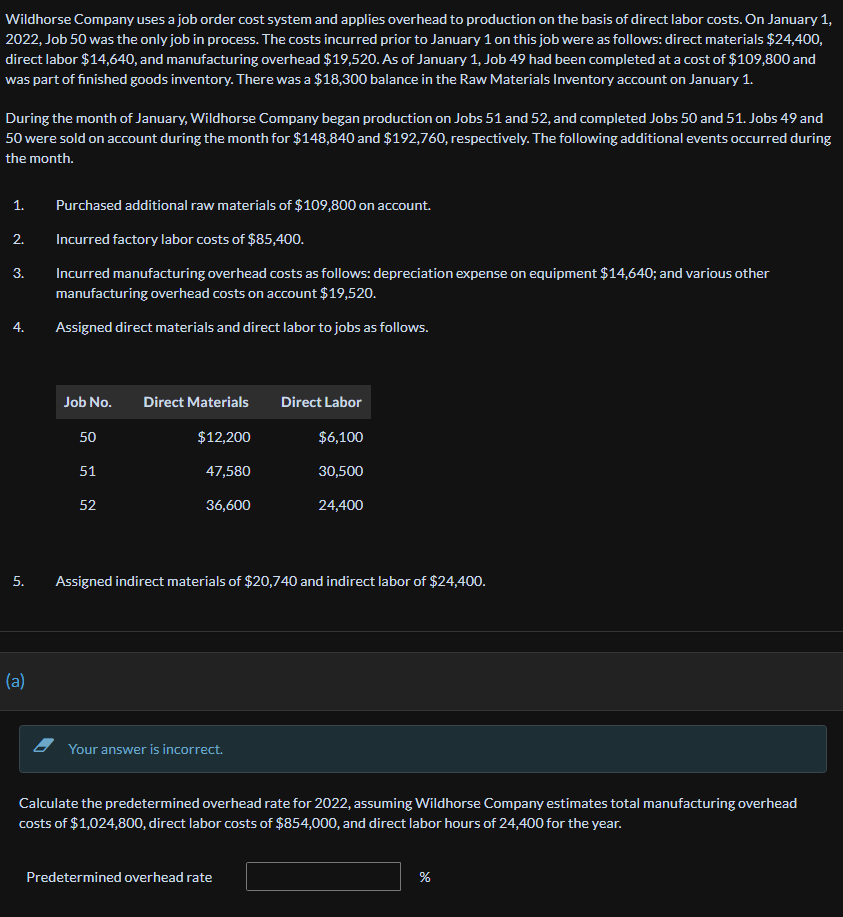 Wildhorse Company uses a job order cost system and applies overhead to production on the basis of direct labor costs. On January 1,
2022, Job 50 was the only job in process. The costs incurred prior to January 1 on this job were as follows: direct materials $24,400,
direct labor $14,640, and manufacturing overhead $19,520. As of January 1, Job 49 had been completed at a cost of $109,800 and
was part of finished goods inventory. There was a $18,300 balance in the Raw Materials Inventory account on January 1.
During the month of January, Wildhorse Company began production on Jobs 51 and 52, and completed Jobs 50 and 51. Jobs 49 and
50 were sold on account during the month for $148,840 and $192,760, respectively. The following additional events occurred during
the month.
1.
2.
3.
4.
5.
(a)
Purchased additional raw materials of $109,800 on account.
Incurred factory labor costs of $85,400.
Incurred manufacturing overhead costs as follows: depreciation expense on equipment $14,640; and various other
manufacturing overhead costs on account $19,520.
Assigned direct materials and direct labor to jobs as follows.
Job No. Direct Materials
$12,20
50
51
52
47,580
36,600
Assigned indirect materials of $20,740 and indirect labor of $24,400.
Your answer is incorrect.
Direct Labor
$6,100
30,500
24,400
Calculate the predetermined overhead rate for 2022, assuming Wildhorse Company estimates total manufacturing overhead
costs of $1,024,800, direct labor costs of $854,000, and direct labor hours of 24,400 for the year.
Predetermined overhead rate
%