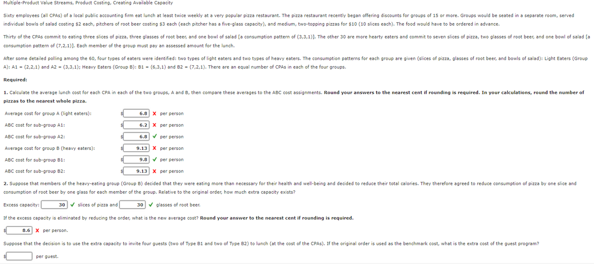 Multiple-Product Value Streams, Product Costing, Creating Available Capacity
Sixty employees (all CPAS) of a local public accounting firm eat lunch at least twice weekly at a very popular pizza restaurant. The pizza restaurant recently began offering discounts for groups of 15 or more. Groups would be seated in a separate room, served
individual bowls of salad costing $2 each, pitchers of root beer costing $3 each (each pitcher has a five-glass capacity), and medium, two-topping pizzas for $10 (10 slices each). The food would have to be ordered in advance.
Thirty of the CPAS commit to eating three slices of pizza, three glasses of root beer, and one bowl of salad [a consumption pattern of (3,3,1)]. The other 30 are more hearty eaters and commit to seven slices of pizza, two glasses of root beer, and one bowl of salad [a
consumption pattern of (7,2,1)]. Each member of the group must pay an assessed amount for the lunch.
After some detailed polling among the 60, four types of eaters were identified: two types of light eaters and two types of heavy eaters. The consumption patterns for each group are given (slices of pizza, glasses of root beer, and bowls of salad): Light Eaters (Group
A): A1 = (2,2,1) and A2 = (3,3,1); Heavy Eaters (Group B): B1 = (6,3,1) and B2 = (7,2,1). There are an equal number of CPAS in each of the four groups.
Required:
1. Calculate the average lunch cost for each CPA in each of the two groups, A and B, then compare these averages to the ABC cost assignments. Round your answers to the nearest cent if rounding is required. In your calculations, round the number of
pizzas to the nearest whole pizza.
6.8 X per person
6.2 X per person
✓
per person
9.13
X per person
9.8 ✔ per person
9.13 X per person
2. Suppose that members of the heavy-eating group (Group B) decided that they were eating more than necessary for their health and well-being and decided to reduce their total calories. They therefore agreed to reduce consumption of pizza by one slice and
consumption of root beer by one glass for each member of the group. Relative to the original order, how much extra capacity exists?
30 ✔ slices of pizza and
30 ✔ glasses of root beer.
If the excess capacity is eliminated by reducing the order, what is the new average cost? Round your answer to the nearest cent if rounding is required.
8.6 X per person.
Suppose that the decision is to use the extra capacity to invite four guests (two of Type B1 and two of Type B2) to lunch (at the cost of the CPAS). If the original order is used as the benchmark cost, what is the extra cost of the guest program?
Average cost for group A (light eaters):
ABC cost for sub-group A1:
ABC cost for sub-group A2:
Average cost for group B (heavy eaters):
ABC cost for sub-group B1:
ABC cost for sub-group B2:
Excess capacity:
$
per guest.
$
$
$
$
$
6.8