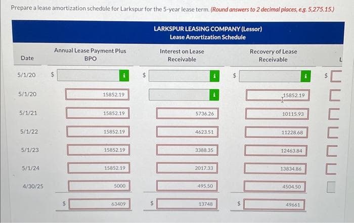 Prepare a lease amortization schedule for Larkspur for the 5-year lease term. (Round answers to 2 decimal places, e.g. 5,275.15.)
LARKSPUR LEASING COMPANY (Lessor)
Lease Amortization Schedule
Date
5/1/20
5/1/20
5/1/21
5/1/22
5/1/23
5/1/24
4/30/25
Annual Lease Payment Plus
BPO
$
14
15852.19
15852.19
15852.19
15852.19
15852.19
5000
63409
Interest on Lease
Receivable
5736.26
i
4623.51
3388.35
2017.33
495,50
13748
LA
Recovery of Lease
Receivable
15852.19
10115.93
11228.68
12463.84
13834.86
4504.50
49661
OF