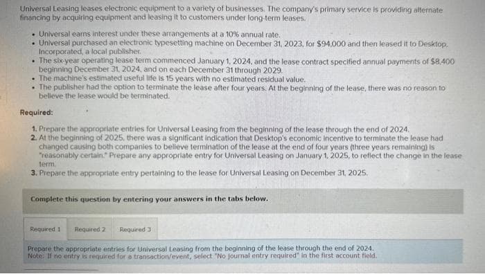 Universal Leasing leases electronic equipment to a variety of businesses. The company's primary service is providing alternate
financing by acquiring equipment and leasing it to customers under long-term leases.
. Universal earns interest under these arrangements at a 10% annual rate.
. Universal purchased an electronic typesetting machine on December 31, 2023, for $94,000 and then leased it to Desktop.
Incorporated, a local publisher.
The six-year operating lease term commenced January 1, 2024, and the lease contract specified annual payments of $8.400
beginning December 31, 2024, and on each December 31 through 2029.
. The machine's estimated useful life is 15 years with no estimated residual value.
• The publisher had the option to terminate the lease after four years. At the beginning of the lease, there was no reason to
believe the lease would be terminated.
Required:
1. Prepare the appropriate entries for Universal Leasing from the beginning of the lease through the end of 2024.
2. At the beginning of 2025, there was a significant indication that Desktop's economic incentive to terminate the lease had
changed causing both companies to believe termination of the lease at the end of four years (three years remaining) is
"reasonably certain." Prepare any appropriate entry for Universal Leasing on January 1, 2025, to reflect the change in the lease
term.
3. Prepare the appropriate entry pertaining to the lease for Universal Leasing on December 31, 2025.
Complete this question by entering your answers in the tabs below.
Required 2 Required 3
Prepare the appropriate entries for Universal Leasing from the beginning of the lease through the end of 2024.
Note: If no entry is required for a transaction/event, select "No journal entry required" in the first account field.
Required 1