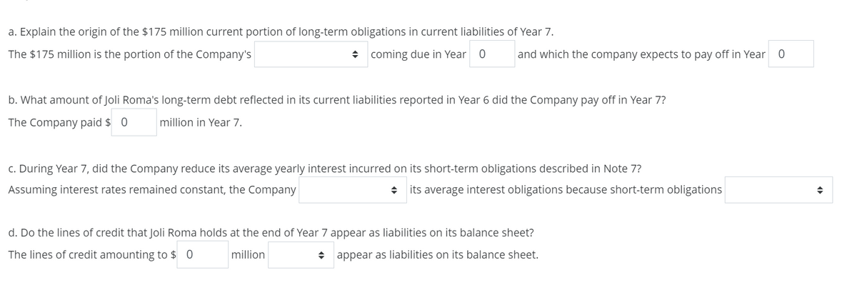 a. Explain the origin of the $175 million current portion of long-term obligations in current liabilities of Year 7.
The $175 million is the portion of the Company's
◆ coming due in Year 0 and which the company expects to pay off in Year
0
b. What amount of Joli Roma's long-term debt reflected in its current liabilities reported in Year 6 did the Company pay off in Year 7?
The Company paid $ 0 million in Year 7.
c. During Year 7, did the Company reduce its average yearly interest incurred on its short-term obligations described in Note 7?
Assuming interest rates remained constant, the Company
→ its average interest obligations because short-term obligations
d. Do the lines of credit that Joli Roma holds at the end of Year 7 appear as liabilities on its balance sheet?
The lines of credit amounting to $ 0
million
◆ appear as liabilities on its balance sheet.
◆