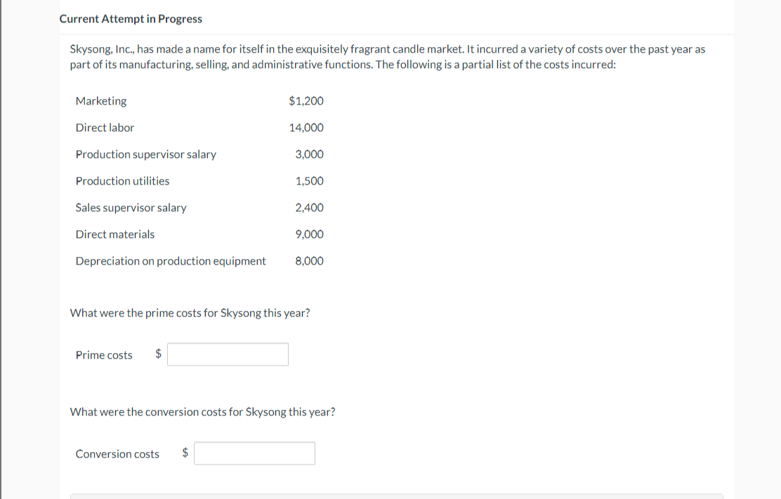 Current Attempt in Progress
Skysong, Inc., has made a name for itself in the exquisitely fragrant candle market. It incurred a variety of costs over the past year as
part of its manufacturing, selling, and administrative functions. The following is a partial list of the costs incurred:
Marketing
Direct labor
Production supervisor salary
Production utilities
Sales supervisor salary
Direct materials
Depreciation on production equipment
Prime costs $
$1,200
14,000
Conversion costs $
3,000
1,500
2,400
9,000
What were the prime costs for Skysong this year?
8,000
What were the conversion costs for Skysong this year?
