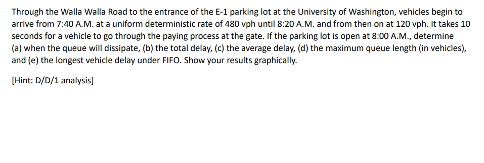 Through the Walla Walla Road to the entrance of the E-1 parking lot at the University of Washington, vehicles begin to
arrive from 7:40 A.M. at a uniform deterministic rate of 480 vph until 8:20 A.M. and from then on at 120 vph. It takes 10
seconds for a vehicle to go through the paying process at the gate. If the parking lot is open at 8:00 A.M., determine
(a) when the queue will dissipate, (b) the total delay, (c) the average delay, (d) the maximum queue length (in vehicles),
and (e) the longest vehicle delay under FIFO. Show your results graphically.
[Hint: D/D/1 analysis]