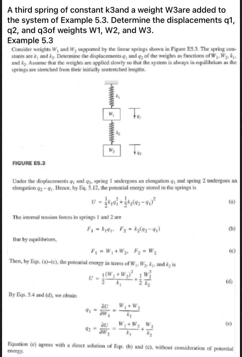 A third spring of constant k3and a weight W3are added to
the system of Example 5.3. Determine the displacements q1,
q2, and q3of weights W1, W2, and W3.
Example 5.3
Consider weights W, and W, supported by the linear springs shown in Figure ES.3. The spring con-
stants are k and kz. Determine the displacements q and q, of the weights as functions of W1, W2, k̟.
and k. Assume that the weights are applied slowly so that the system is always in equilibrium as the
springs are stretched from their initially unstretched lengths.
FIGURE E5.3
Under the displacements q, and 92, spring I undergoes an elongation q, and spring 2 undergoes an
elongation q2 – 41. Hence, by Eq. 5.12, the potential energy stored in the springs is
(a)
The intermal tension forces in springs 1 and 2 are
F, = kj41. F2 = ka(92-91)
(b)
But by cquilibrium,
F, = W, +W2, F2 = W.
(c)
Then, by Eqs. (a)-(c), the potential energy in terms of W, W2, k, and k, is
1(W1
U =
w
(d)
By Eqs. 5.4 and (d), we obtain
ne
W,+W2
W,
91 =
ne
W +W2 W;
? me
(e)
92
%3D
Equation (e) agrees with a direct solution of Eqs. (b) and (c), without consideration of potential
energy.
wwww
wwww-
