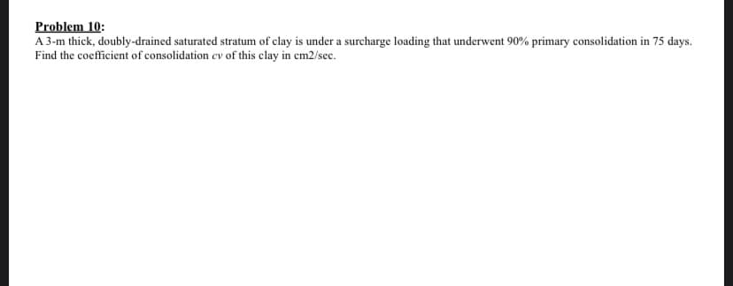 Problem 10:
A 3-m thick, doubly-drained saturated stratum of clay is under a surcharge loading that underwent 90% primary consolidation in 75 days.
Find the coefficient of consolidation cv of this clay in cm2/sec.
