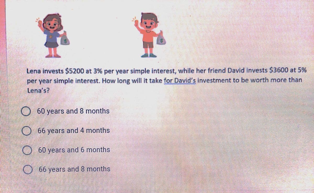 Lena invests $5200 at 3% per year simple interest, while her friend David invests $3600 at 5%
per year simple interest. How long will it take for David's investment to be worth more than
Lena's?
O60 years and 8 months
O 66 years and 4 months
O60 years and 6 months
O66 years and 8 months
