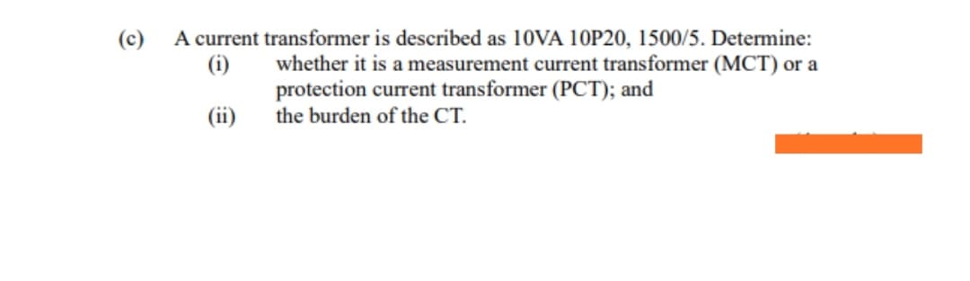 A current transformer is described as 10VA 10P20, 1500/5. Determine:
(i)
(c)
whether it is a measurement current transformer (MCT) or a
protection current transformer (PCT); and
the burden of the CT.
(ii)
