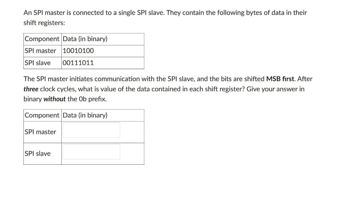 An SPI master is connected to a single SPI slave. They contain the following bytes of data in their
shift registers:
Component Data (in binary)
SPI master 10010100
SPI slave
00111011
The SPI master initiates communication with the SPI slave, and the bits are shifted MSB first. After
three clock cycles, what is value of the data contained in each shift register? Give your answer in
binary without the Ob prefix.
Component Data (in binary)
SPI master
SPI slave
