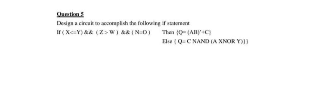 Question 5
Design a circuit to accomplish the following if statement
If ( X<=Y) && (Z>w) && (N-O)
Then (Q (AB)'+C}
Else { Q= C NAND (A XNOR Y)}}
