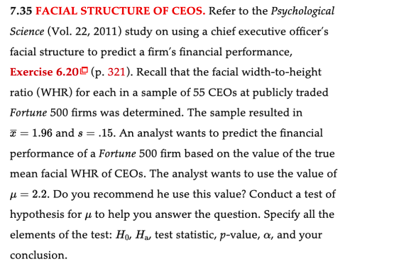 7.35 FACIAL STRUCTURE OF CEOS. Refer to the Psychological
Science (Vol. 22, 2011) study on using a chief executive officer's
facial structure to predict a firm's financial performance,
Exercise 6.20 (p. 321). Recall that the facial width-to-height
ratio (WHR) for each in a sample of 55 CEOs at publicly traded
Fortune 500 firms was determined. The sample resulted in
= 1.96 and s = .15. An analyst wants to predict the financial
performance of a Fortune 500 firm based on the value of the true
mean facial WHR of CEOs. The analyst wants to use the value of
μ = 2.2. Do you recommend he use this value? Conduct a test of
hypothesis for u to help you answer the question. Specify all the
elements of the test: Ho, Ha, test statistic, p-value, a, and your
conclusion.