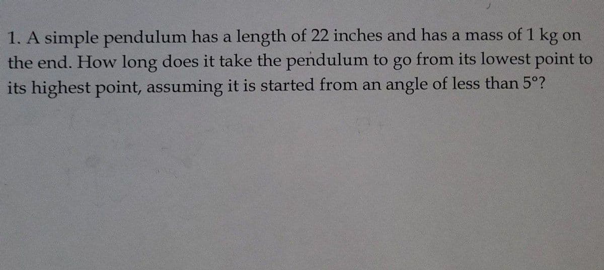 1. A simple pendulum has a length of 22 inches and has a mass of 1 kg on
the end. How long does it take the pendulum to go from its lowest point to
its highest point, assuming it is started from an angle of less than 5°?
