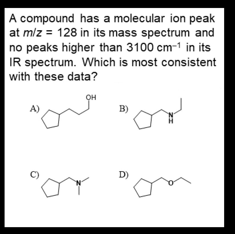 A compound has a molecular ion peak
at m/z = 128 in its mass spectrum and
no peaks higher than 3100 cm-1 in its
IR spectrum. Which is most consistent
with these data?
A)
C)
N
OH
B)
D)