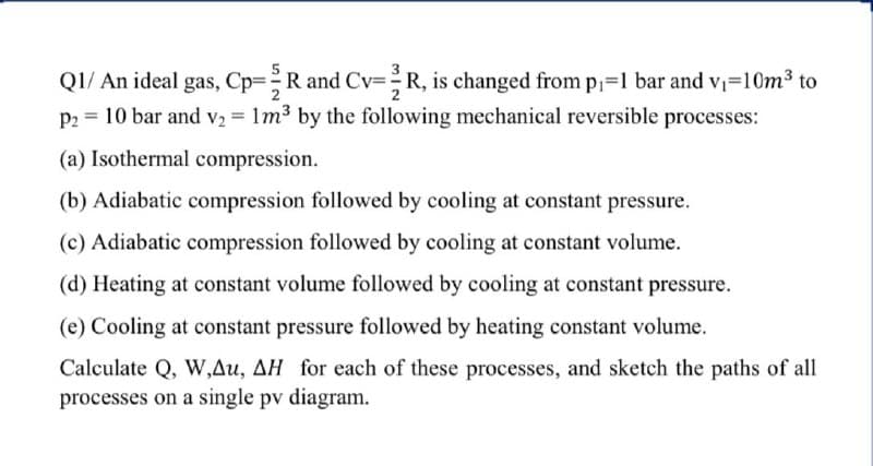 QI/ An ideal gas, Cp=R and Cv=R, is changed from p-1 bar and v-10m3 to
P2 = 10 bar and v2 = 1m3 by the following mechanical reversible processes:
(a) Isothermal compression.
(b) Adiabatic compression followed by cooling at constant pressure.
(c) Adiabatic compression followed by cooling at constant volume.
(d) Heating at constant volume followed by cooling at constant pressure.
(e) Cooling at constant pressure followed by heating constant volume.
Calculate Q, W,Au, AH for each of these processes, and sketch the paths of all
processes on a single pv diagram.
