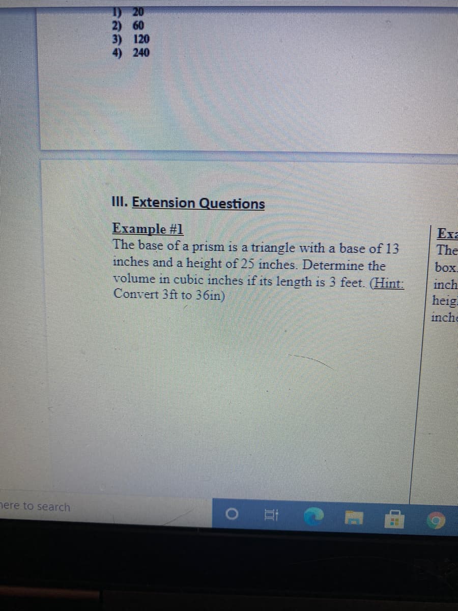 1) 20
2) 60
3) 120
4) 240
III. Extension Questions
Example #1
The base of a prism is a triangle with a base of 13
inches and a height of 25 inches. Determine the
volume in cubic inches if its length is 3 feet. (Hint
Convert 3ft to 36in)
Exa
The
box.
inch.
heig.
inche
nere to search
