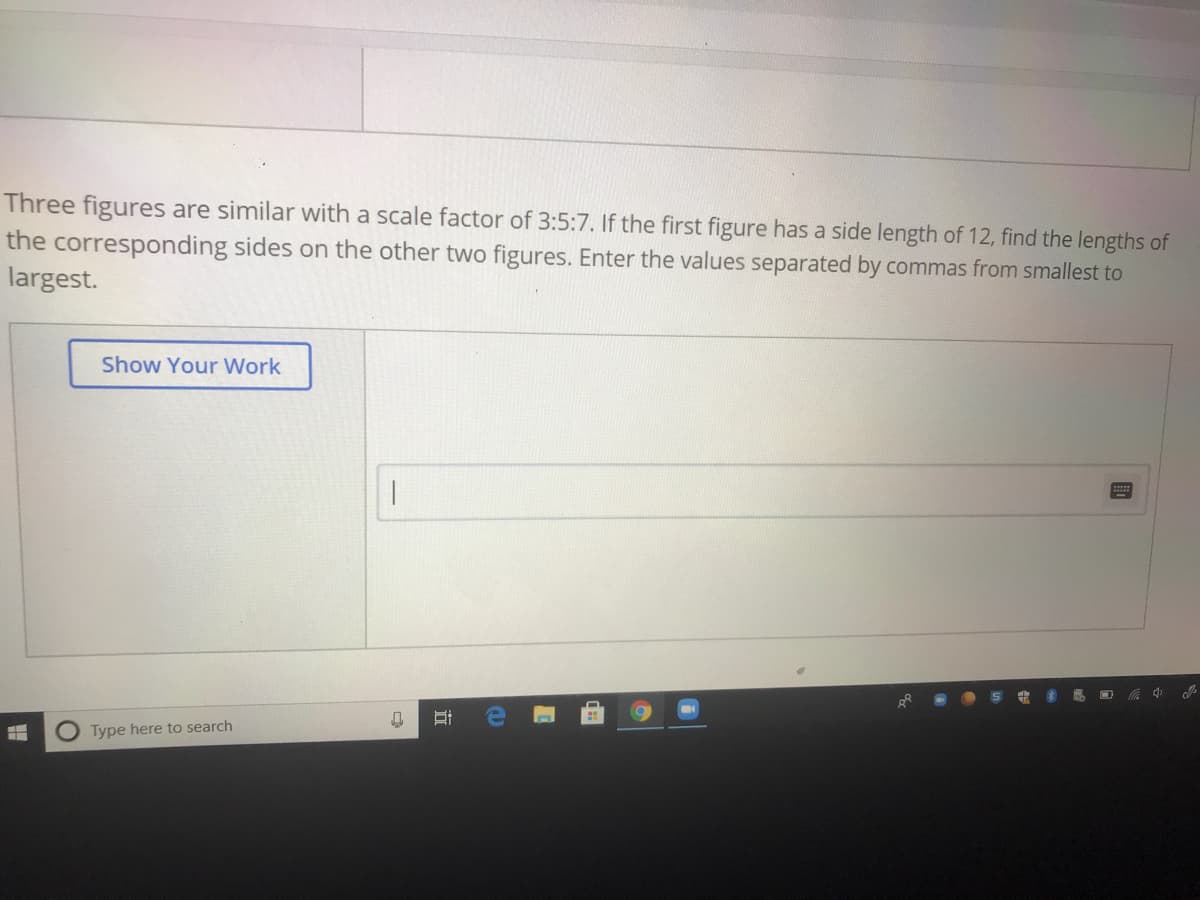 Three figures are similar with a scale factor of 3:5:7. If the first figure has a side length of 12, find the lengths of
the corresponding sides on the other two figures. Enter the values separated by commas from smallest to
largest.
Show Your Work
中
Type here to search
