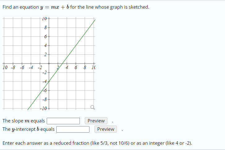 Find an equation y = mx + b for the line whose graph is sketched.
10+
6-
4-
10 -8 -6 -4 -2
-2
4 6 8 1
-4
-8-
-10+
The slope m equals
Preview
The y-intercept b equals
Preview
Enter each answer as a reduced fraction (like 5/3, not 10/6) or as an integer (like 4 or -2).
6.
