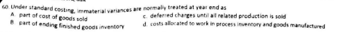 60. Under standard costing, immaterial variances are normally treated at year end as
A part of cost of goods sold
8 part of ending finished goods inventory
c. deferred charges until all related production is sold
d. costs allocated to work in process inventory and goods manufactured