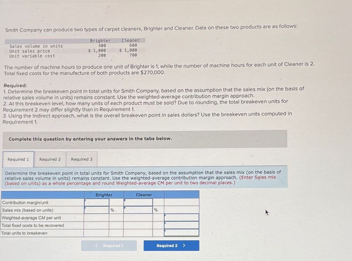 Smith Company can produce two types of carpet cleaners, Brighter and Cleaner. Data on these two products are as follows:
Sales volume in units
Brighter
400
Cleaner
600
Unit sales price
Unit variable cost
$ 1,000
200
$ 1,000
700
The number of machine hours to produce one unit of Brighter is 1, while the number of machine hours for each unit of Cleaner is 2.
Total fixed costs for the manufacture of both products are $270,000.
Required:
1. Determine the breakeven point in total units for Smith Company, based on the assumption that the sales mix (on the basis of
relative sales volume in units) remains constant. Use the weighted-average contribution margin approach.
2. At this breakeven level, how many units of each product must be sold? Due to rounding, the total breakeven units for
Requirement 2 may differ slightly than in Requirement 1.
3. Using the Indirect approach, what is the overall breakeven point in sales dollars? Use the breakeven units computed in
Requirement 1.
Complete this question by entering your answers in the tabs below.
Required 1 Required 2 Required 3
Determine the breakeven point in total units for Smith Company, based on the assumption that the sales mix (on the basis of
relative sales volume in units) remains constant. Use the weighted-average contribution margin approach. (Enter Sales mix
(based on units) as a whole percentage and round Weighted-average CM per unit to two decimal places.)
Contribution margin/unit
Sales mix (based on units)
Weighted-average CM per unit
Total fixed costs to be recovered
Total units to breakeven
Brighter
%
Cleaner
%
Required 1
Required 2 >
