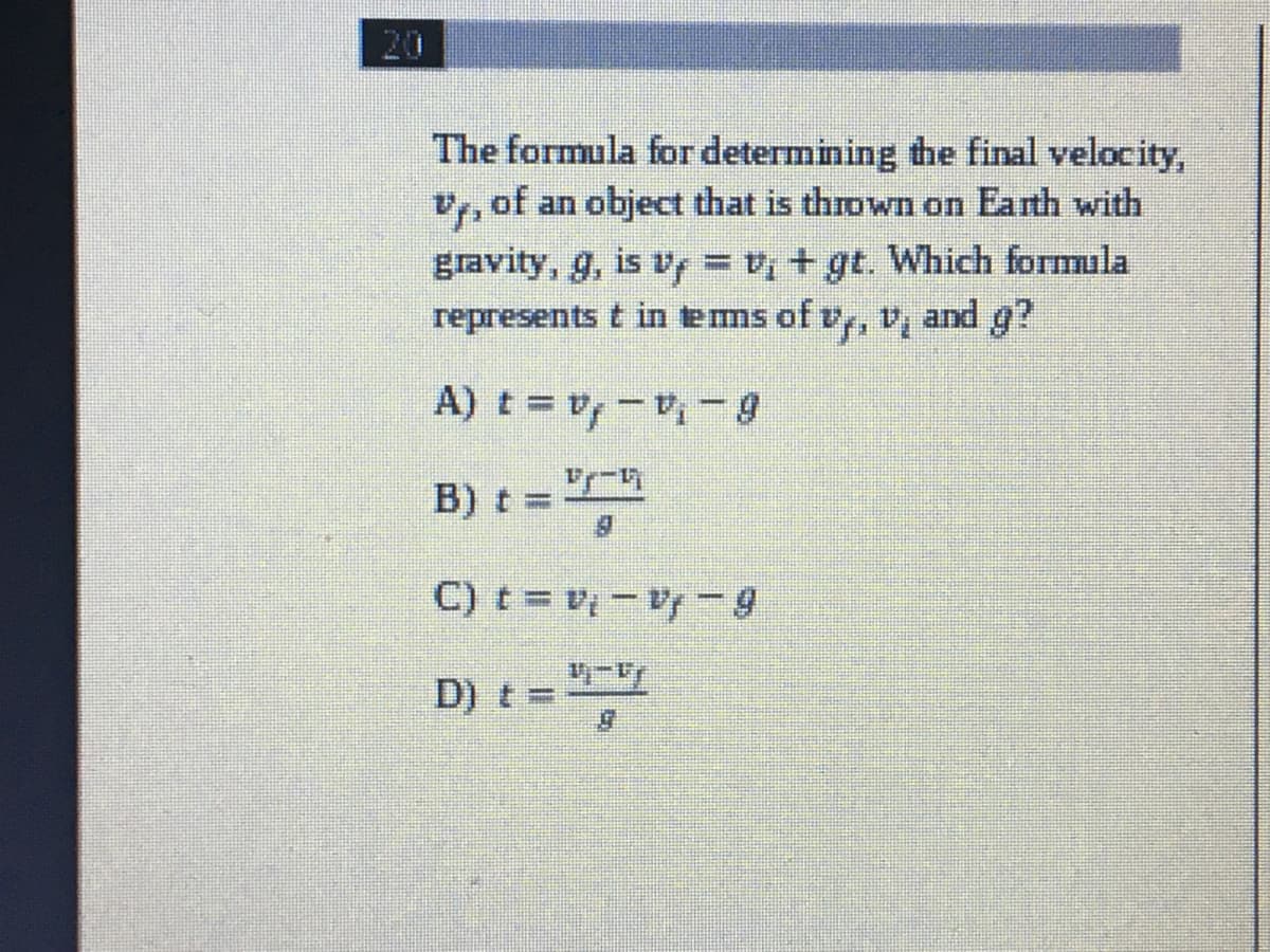 20
The formula for determining the final velocity,
v, of an object that is thrown on Earth with
gravity, g, is v = + gt. Which formula
represents t in tems of v, v, and g?
6-'a-'a = 1
B) t:
%3D
C) t= v -V-9
D) t =
