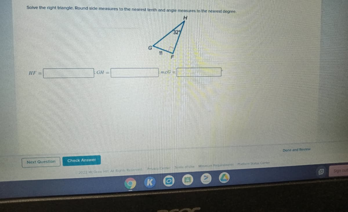 Solve the right triangle. Round side measures to the nearest tenth and angle measures to the nearest degree.
H.
32
G
11
HF =
GH =
mZG
Done and Review
Next Question
Check Answer
Sign out
2022 McGraw HilL. All Rights Reserved Privacy Center Terms of Use Minimum Requirements Platform Status Center
