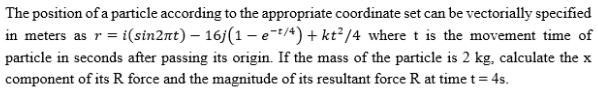 The position of a particle according to the appropriate coordinate set can be vectorially specified
in meters as r = i(sin2nt) – 16j(1 – e-t/4) + kt² /4 where t is the movement time of
particle in seconds after passing its origin. If the mass of the particle is 2 kg, calculate the x
component of its R force and the magnitude of its resultant force R at time t = 4s.
